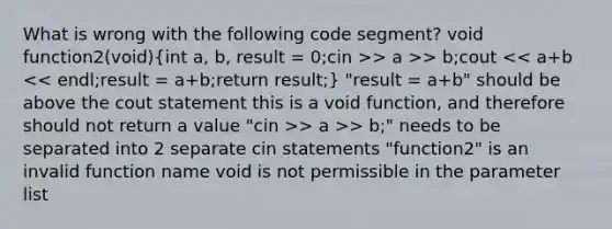 What is wrong with the following code segment? void function2(void){int a, b, result = 0;cin >> a >> b;cout > a >> b;" needs to be separated into 2 separate cin statements "function2" is an invalid function name void is not permissible in the parameter list