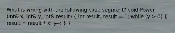 What is wrong with the following code segment? void Power (int& x, int& y, int& result) ( int result; result = 1; while (y > 0) { result = result * x; y--; ) }