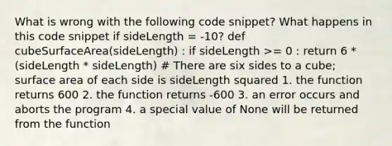 What is wrong with the following code snippet? What happens in this code snippet if sideLength = -10? def cubeSurfaceArea(sideLength) : if sideLength >= 0 : return 6 * (sideLength * sideLength) # There are six sides to a cube; <a href='https://www.questionai.com/knowledge/kEtsSAPENL-surface-area' class='anchor-knowledge'>surface area</a> of each side is sideLength squared 1. the function returns 600 2. the function returns -600 3. an error occurs and aborts the program 4. a special value of None will be returned from the function