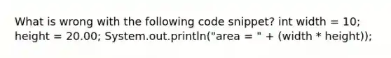 What is wrong with the following code snippet? int width = 10; height = 20.00; System.out.println("area = " + (width * height));