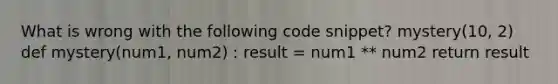 What is wrong with the following code snippet? mystery(10, 2) def mystery(num1, num2) : result = num1 ** num2 return result