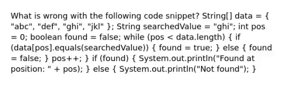 What is wrong with the following code snippet? String[] data = ( "abc", "def", "ghi", "jkl" ); String searchedValue = "ghi"; int pos = 0; boolean found = false; while (pos < data.length) ( if (data[pos].equals(searchedValue)) { found = true; ) else ( found = false; ) pos++; } if (found) ( System.out.println("Found at position: " + pos); ) else ( System.out.println("Not found"); )