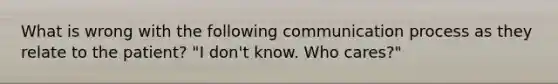 What is wrong with the following communication process as they relate to the patient? "I don't know. Who cares?"