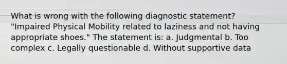 What is wrong with the following diagnostic statement? "Impaired Physical Mobility related to laziness and not having appropriate shoes." The statement is: a. Judgmental b. Too complex c. Legally questionable d. Without supportive data