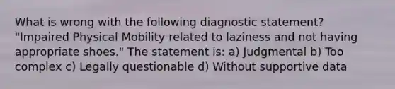 What is wrong with the following diagnostic statement? "Impaired Physical Mobility related to laziness and not having appropriate shoes." The statement is: a) Judgmental b) Too complex c) Legally questionable d) Without supportive data