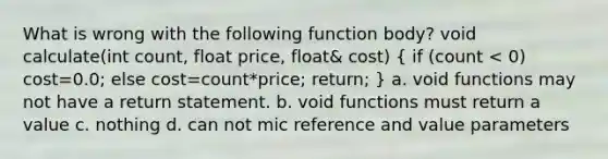 What is wrong with the following function body? void calculate(int count, float price, float& cost) ( if (count < 0) cost=0.0; else cost=count*price; return; ) a. void functions may not have a return statement. b. void functions must return a value c. nothing d. can not mic reference and value parameters