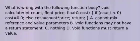 What is wrong with the following function body? void calculate(int count, float price, float& cost) ( if (count < 0) cost=0.0; else cost=count*price; return; ) A. cannot mix reference and value parameters B. Void functions may not have a return statement. C. nothing D. Void functions must return a value.