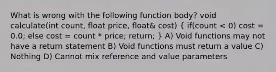 What is wrong with the following function body? void calculate(int count, float price, float& cost) ( if(count < 0) cost = 0.0; else cost = count * price; return; ) A) Void functions may not have a return statement B) Void functions must return a value C) Nothing D) Cannot mix reference and value parameters