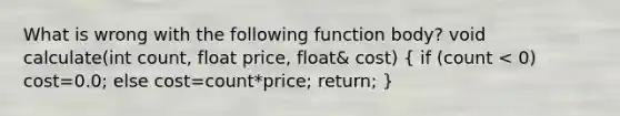 What is wrong with the following function body? void calculate(int count, float price, float& cost) ( if (count < 0) cost=0.0; else cost=count*price; return; )