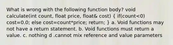 What is wrong with the following function body? void calculate(int count, float price, float& cost) ( if(count<0) cost=0.0; else cost=count*price; return; ) a. Void functions may not have a return statement. b. Void functions must return a value. c. nothing d .cannot mix reference and value parameters