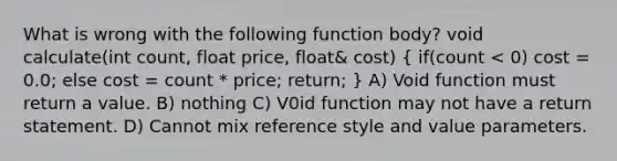 What is wrong with the following function body? void calculate(int count, float price, float& cost) ( if(count < 0) cost = 0.0; else cost = count * price; return; ) A) Void function must return a value. B) nothing C) V0id function may not have a return statement. D) Cannot mix reference style and value parameters.