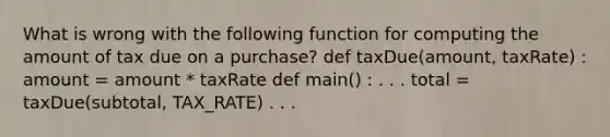 What is wrong with the following function for computing the amount of tax due on a purchase? def taxDue(amount, taxRate) : amount = amount * taxRate def main() : . . . total = taxDue(subtotal, TAX_RATE) . . .