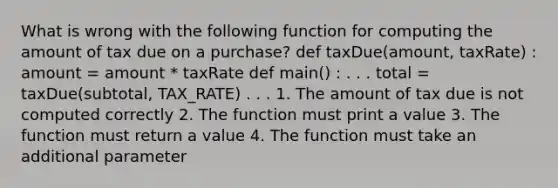 What is wrong with the following function for computing the amount of tax due on a purchase? def taxDue(amount, taxRate) : amount = amount * taxRate def main() : . . . total = taxDue(subtotal, TAX_RATE) . . . 1. The amount of tax due is not computed correctly 2. The function must print a value 3. The function must return a value 4. The function must take an additional parameter