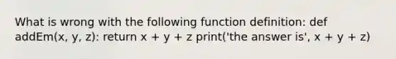 What is wrong with the following function definition: def addEm(x, y, z): return x + y + z print('the answer is', x + y + z)