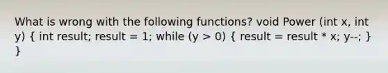 What is wrong with the following functions? void Power (int x, int y) ( int result; result = 1; while (y > 0) { result = result * x; y--; ) }