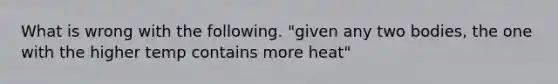 What is wrong with the following. "given any two bodies, the one with the higher temp contains more heat"