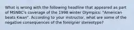 What is wrong with the following headline that appeared as part of MSNBC's coverage of the 1998 winter Olympics: "American beats Kwan". According to your instructor, what are some of the negative consequences of the foreigner stereotype?