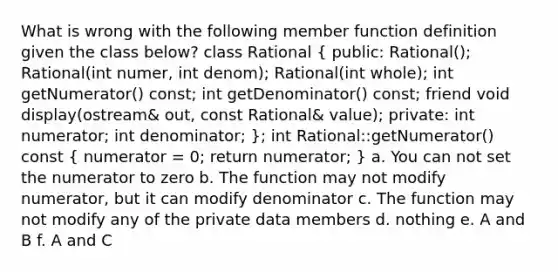 What is wrong with the following member function definition given the class below? class Rational ( public: Rational(); Rational(int numer, int denom); Rational(int whole); int getNumerator() const; int getDenominator() const; friend void display(ostream& out, const Rational& value); private: int numerator; int denominator; ); int Rational::getNumerator() const ( numerator = 0; return numerator; ) a. You can not set the numerator to zero b. The function may not modify numerator, but it can modify denominator c. The function may not modify any of the private data members d. nothing e. A and B f. A and C