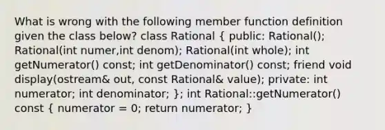 What is wrong with the following member function definition given the class below? class Rational ( public: Rational(); Rational(int numer,int denom); Rational(int whole); int getNumerator() const; int getDenominator() const; friend void display(ostream& out, const Rational& value); private: int numerator; int denominator; ); int Rational::getNumerator() const ( numerator = 0; return numerator; )