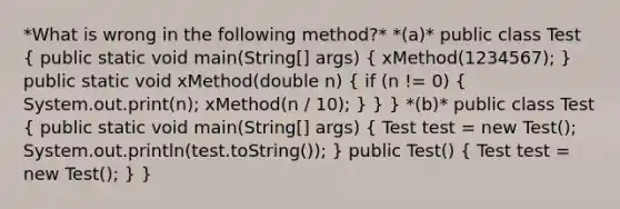 *What is wrong in the following method?* *(a)* public class Test ( public static void main(String[] args) { xMethod(1234567); ) public static void xMethod(double n) ( if (n != 0) { System.out.print(n); xMethod(n / 10); ) } } *(b)* public class Test ( public static void main(String[] args) { Test test = new Test(); System.out.println(test.toString()); ) public Test() ( Test test = new Test(); ) }