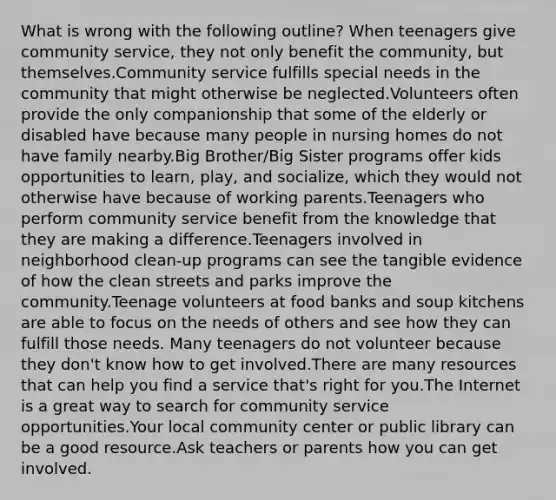 What is wrong with the following outline? When teenagers give community service, they not only benefit the community, but themselves.Community service fulfills special needs in the community that might otherwise be neglected.Volunteers often provide the only companionship that some of the elderly or disabled have because many people in nursing homes do not have family nearby.Big Brother/Big Sister programs offer kids opportunities to learn, play, and socialize, which they would not otherwise have because of working parents.Teenagers who perform community service benefit from the knowledge that they are making a difference.Teenagers involved in neighborhood clean-up programs can see the tangible evidence of how the clean streets and parks improve the community.Teenage volunteers at food banks and soup kitchens are able to focus on the needs of others and see how they can fulfill those needs. Many teenagers do not volunteer because they don't know how to get involved.There are many resources that can help you find a service that's right for you.The Internet is a great way to search for community service opportunities.Your local community center or public library can be a good resource.Ask teachers or parents how you can get involved.