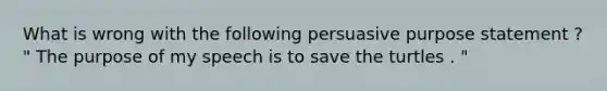 What is wrong with the following persuasive purpose statement ? " The purpose of my speech is to save the turtles . "