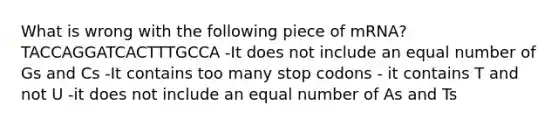 What is wrong with the following piece of mRNA? TACCAGGATCACTTTGCCA -It does not include an equal number of Gs and Cs -It contains too many stop codons - it contains T and not U -it does not include an equal number of As and Ts