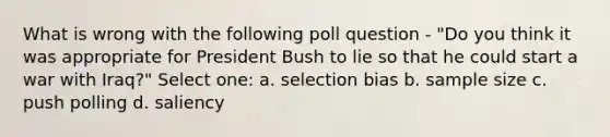 What is wrong with the following poll question - "Do you think it was appropriate for President Bush to lie so that he could start a war with Iraq?" Select one: a. selection bias b. sample size c. push polling d. saliency