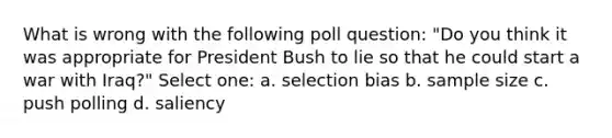 What is wrong with the following poll question: "Do you think it was appropriate for President Bush to lie so that he could start a war with Iraq?" Select one: a. selection bias b. sample size c. push polling d. saliency