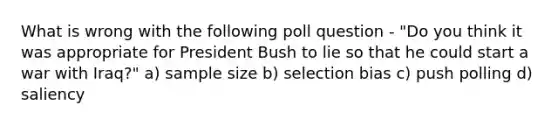 What is wrong with the following poll question - "Do you think it was appropriate for President Bush to lie so that he could start a war with Iraq?" a) sample size b) selection bias c) push polling d) saliency