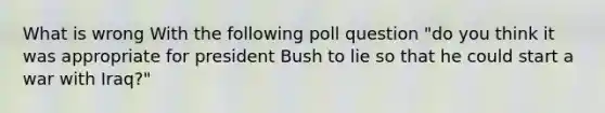 What is wrong With the following poll question "do you think it was appropriate for president Bush to lie so that he could start a war with Iraq?"