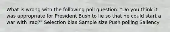 What is wrong with the following poll question: "Do you think it was appropriate for President Bush to lie so that he could start a war with Iraq?" Selection bias Sample size Push polling Saliency