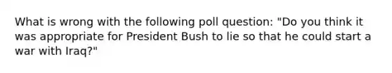 What is wrong with the following poll question: "Do you think it was appropriate for President Bush to lie so that he could start a war with Iraq?"