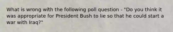 What is wrong with the following poll question - "Do you think it was appropriate for President Bush to lie so that he could start a war with Iraq?"