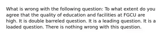 What is wrong with the following question: To what extent do you agree that the quality of education and facilities at FGCU are high. It is double barreled question. It is a leading question. It is a loaded question. There is nothing wrong with this question.