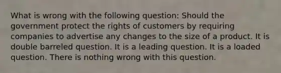 What is wrong with the following question: Should the government protect the rights of customers by requiring companies to advertise any changes to the size of a product. It is double barreled question. It is a leading question. It is a loaded question. There is nothing wrong with this question.