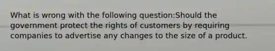 What is wrong with the following question:Should the government protect the rights of customers by requiring companies to advertise any changes to the size of a product.