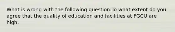 What is wrong with the following question:To what extent do you agree that the quality of education and facilities at FGCU are high.