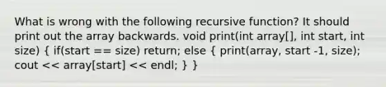 What is wrong with the following recursive function? It should print out the array backwards. void print(int array[], int start, int size) ( if(start == size) return; else { print(array, start -1, size); cout << array[start] << endl; ) }