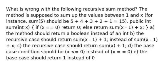 What is wrong with the following recursive sum method? The method is supposed to sum up the values between 1 and x (for instance, sum(5) should be 5 + 4 + 3 + 2 + 1 = 15). public int sum(int x) ( if (x == 0) return 0; else return sum(x - 1) + x; ) a) the method should return a boolean instead of an int b) the recursive case should return sum(x - 1) + 1; instead of sum(x - 1) + x; c) the recursive case should return sum(x) + 1; d) the base case condition should be (x <= 0) instead of (x = = 0) e) the base case should return 1 instead of 0