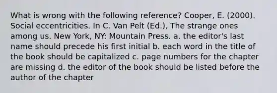 What is wrong with the following reference? Cooper, E. (2000). Social eccentricities. In C. Van Pelt (Ed.), The strange ones among us. New York, NY: Mountain Press. a. the editor's last name should precede his first initial b. each word in the title of the book should be capitalized c. page numbers for the chapter are missing d. the editor of the book should be listed before the author of the chapter