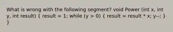 What is wrong with the following segment? void Power (int x, int y, int result) ( result = 1; while (y > 0) { result = result * x; y--; ) }