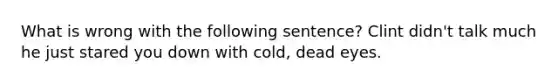 What is wrong with the following sentence? Clint didn't talk much he just stared you down with cold, dead eyes.