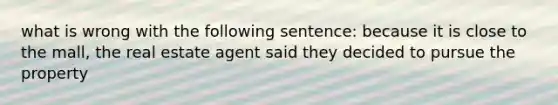 what is wrong with the following sentence: because it is close to the mall, the real estate agent said they decided to pursue the property