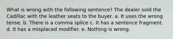 What is wrong with the following sentence? The dealer sold the Cadillac with the leather seats to the buyer. a. It uses the wrong tense. b. There is a comma splice c. It has a sentence fragment. d. It has a misplaced modifier. e. Nothing is wrong.