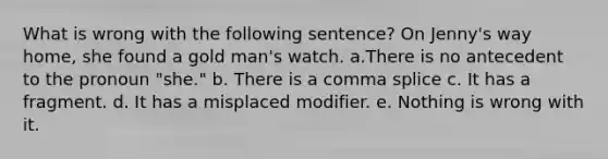 What is wrong with the following sentence? On Jenny's way home, she found a gold man's watch. a.There is no antecedent to the pronoun "she." b. There is a comma splice c. It has a fragment. d. It has a misplaced modifier. e. Nothing is wrong with it.