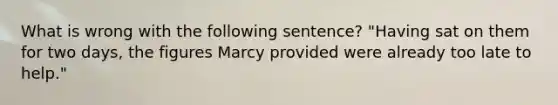 What is wrong with the following sentence? "Having sat on them for two days, the figures Marcy provided were already too late to help."