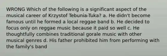 WRONG Which of the following is a significant aspect of the musical career of Krzystof Tebunia-Tuka? a. He didn't become famous until he formed a local reggae band b. He decided to focus only on reggae music because it paid so well c. He thoughtfully combines traditional gorale music with other musical genres d. His father prohibited him from performing with the family's band