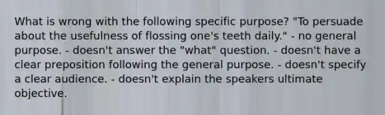 What is wrong with the following specific purpose? "To persuade about the usefulness of flossing one's teeth daily." - no general purpose. - doesn't answer the "what" question. - doesn't have a clear preposition following the general purpose. - doesn't specify a clear audience. - doesn't explain the speakers ultimate objective.