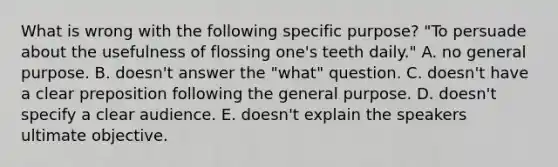 What is wrong with the following specific purpose? "To persuade about the usefulness of flossing one's teeth daily." A. no general purpose. B. doesn't answer the "what" question. C. doesn't have a clear preposition following the general purpose. D. doesn't specify a clear audience. E. doesn't explain the speakers ultimate objective.